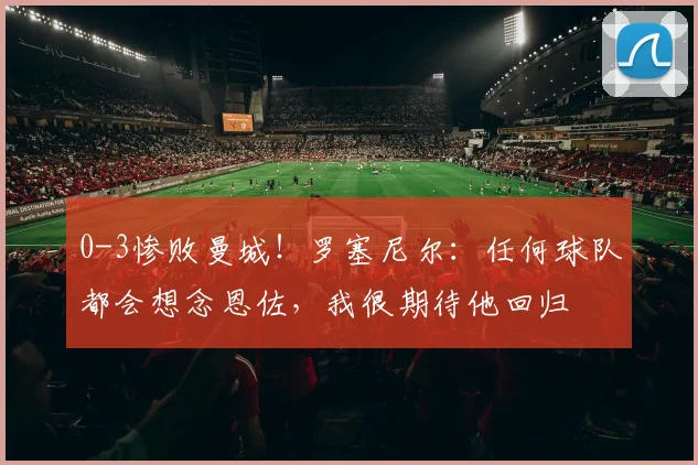 0-3惨败曼城！罗塞尼尔：任何球队都会想念恩佐，我很期待他回归