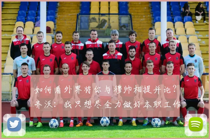 如何看外界将你与穆帅相提并论？齐沃：我只想尽全力做好本职工作